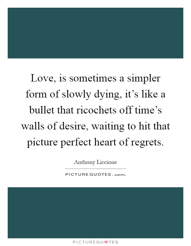 Love, is sometimes a simpler form of slowly dying, it's like a bullet that ricochets off time's walls of desire, waiting to hit that picture perfect heart of regrets Picture Quote #1