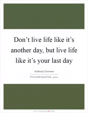 Don’t live life like it’s another day, but live life like it’s your last day Picture Quote #1