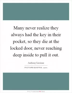 Many never realize they always had the key in their pocket, so they die at the locked door, never reaching deep inside to pull it out Picture Quote #1
