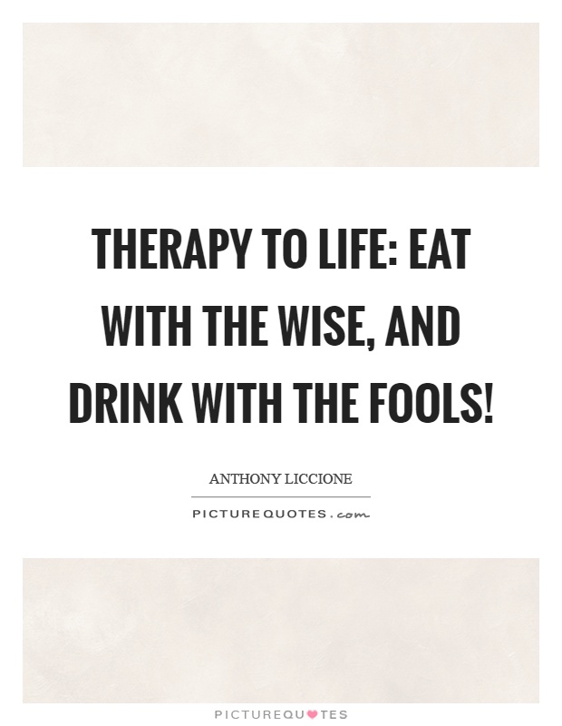 Therapy to life: Eat with the wise, and drink with the fools! Picture Quote #1