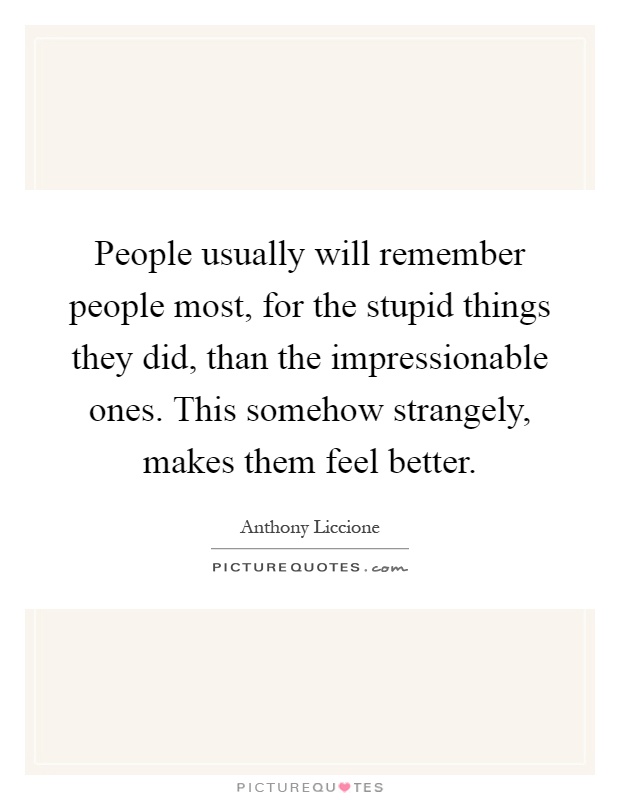 People usually will remember people most, for the stupid things they did, than the impressionable ones. This somehow strangely, makes them feel better Picture Quote #1