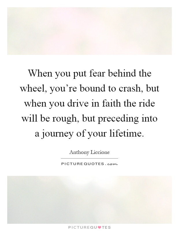 When you put fear behind the wheel, you're bound to crash, but when you drive in faith the ride will be rough, but preceding into a journey of your lifetime Picture Quote #1