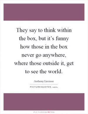 They say to think within the box, but it’s funny how those in the box never go anywhere, where those outside it, get to see the world Picture Quote #1