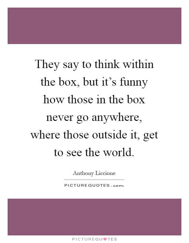 They say to think within the box, but it's funny how those in the box never go anywhere, where those outside it, get to see the world Picture Quote #1