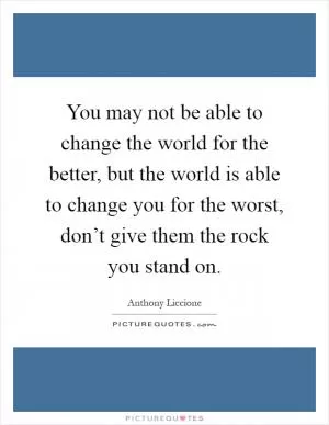 You may not be able to change the world for the better, but the world is able to change you for the worst, don’t give them the rock you stand on Picture Quote #1