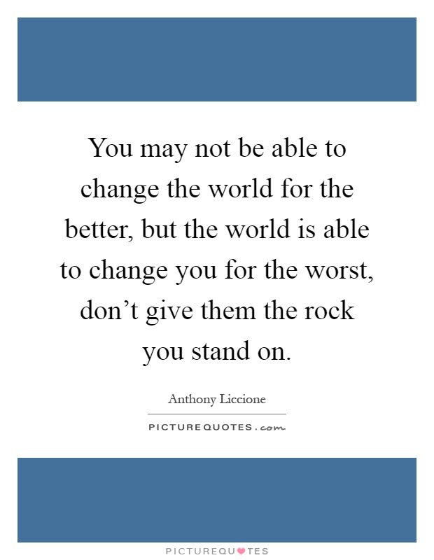You may not be able to change the world for the better, but the world is able to change you for the worst, don't give them the rock you stand on Picture Quote #1