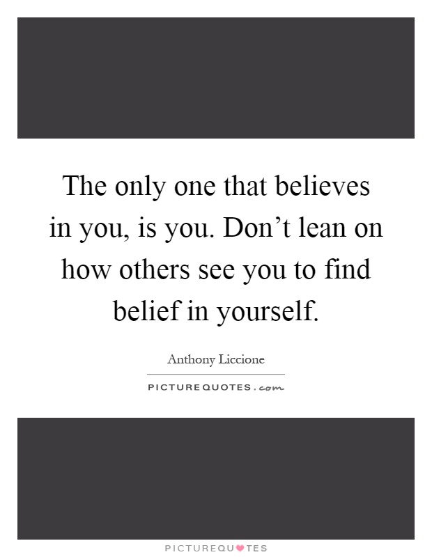 The only one that believes in you, is you. Don't lean on how others see you to find belief in yourself Picture Quote #1