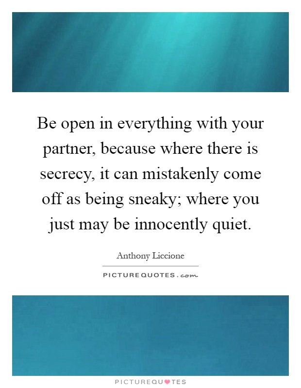 Be open in everything with your partner, because where there is secrecy, it can mistakenly come off as being sneaky; where you just may be innocently quiet Picture Quote #1