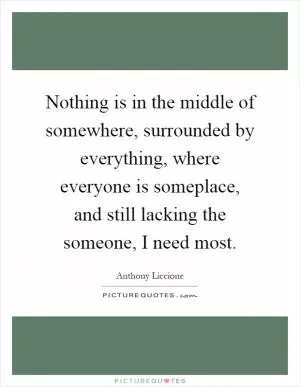 Nothing is in the middle of somewhere, surrounded by everything, where everyone is someplace, and still lacking the someone, I need most Picture Quote #1