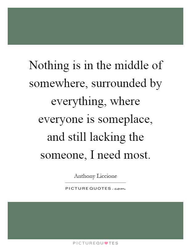 Nothing is in the middle of somewhere, surrounded by everything, where everyone is someplace, and still lacking the someone, I need most Picture Quote #1