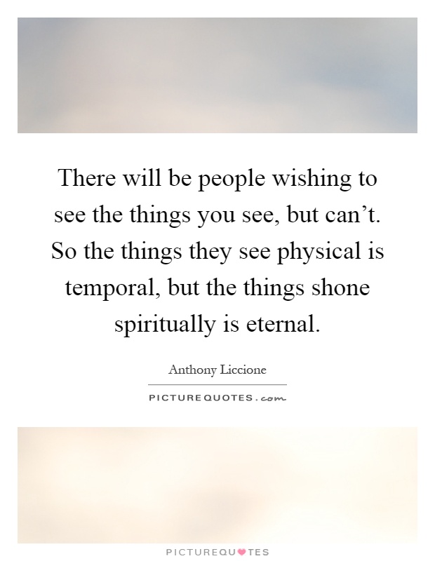 There will be people wishing to see the things you see, but can't. So the things they see physical is temporal, but the things shone spiritually is eternal Picture Quote #1