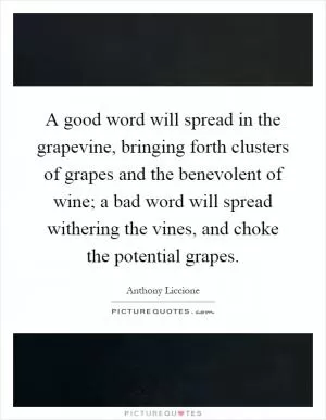A good word will spread in the grapevine, bringing forth clusters of grapes and the benevolent of wine; a bad word will spread withering the vines, and choke the potential grapes Picture Quote #1
