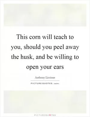 This corn will teach to you, should you peel away the husk, and be willing to open your ears Picture Quote #1