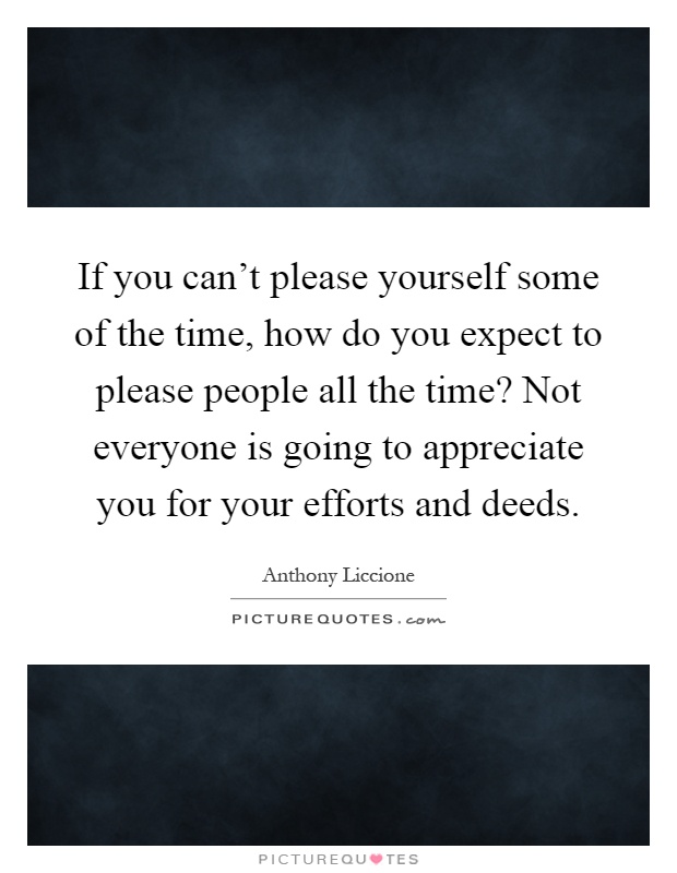 If you can't please yourself some of the time, how do you expect to please people all the time? Not everyone is going to appreciate you for your efforts and deeds Picture Quote #1