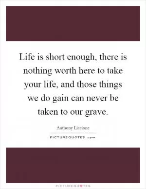 Life is short enough, there is nothing worth here to take your life, and those things we do gain can never be taken to our grave Picture Quote #1