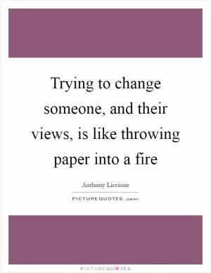 Trying to change someone, and their views, is like throwing paper into a fire Picture Quote #1