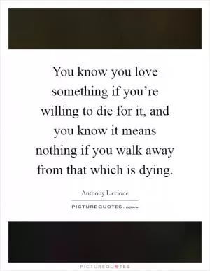 You know you love something if you’re willing to die for it, and you know it means nothing if you walk away from that which is dying Picture Quote #1