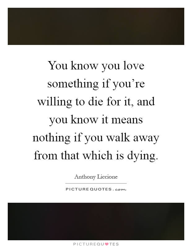 You know you love something if you're willing to die for it, and you know it means nothing if you walk away from that which is dying Picture Quote #1