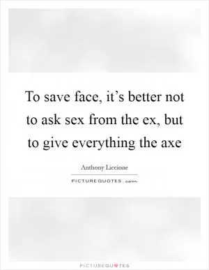 To save face, it’s better not to ask sex from the ex, but to give everything the axe Picture Quote #1