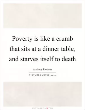 Poverty is like a crumb that sits at a dinner table, and starves itself to death Picture Quote #1