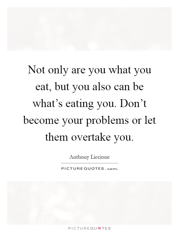 Not only are you what you eat, but you also can be what's eating you. Don't become your problems or let them overtake you Picture Quote #1