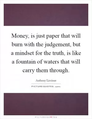 Money, is just paper that will burn with the judgement, but a mindset for the truth, is like a fountain of waters that will carry them through Picture Quote #1