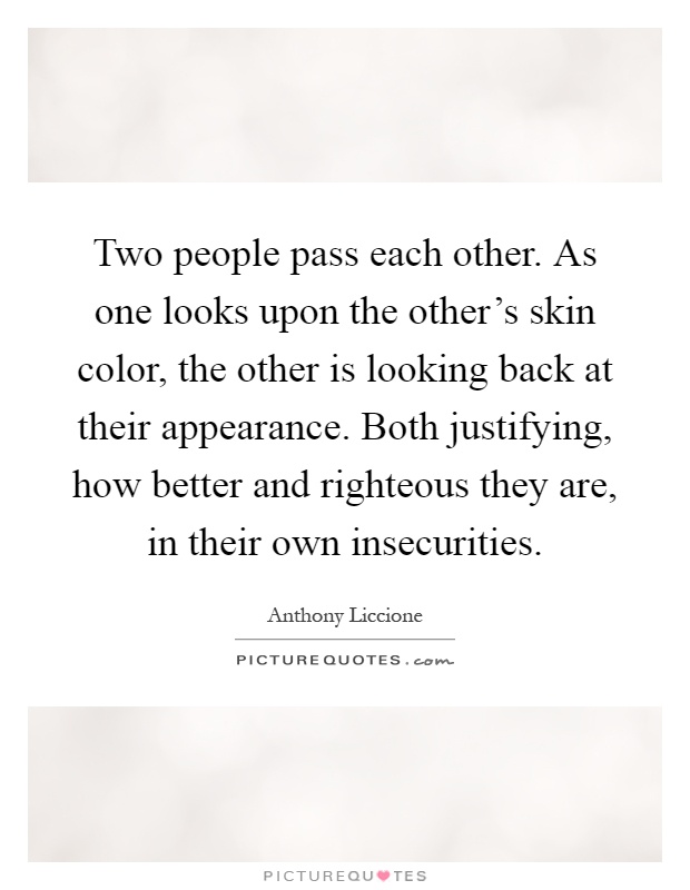 Two people pass each other. As one looks upon the other's skin color, the other is looking back at their appearance. Both justifying, how better and righteous they are, in their own insecurities Picture Quote #1