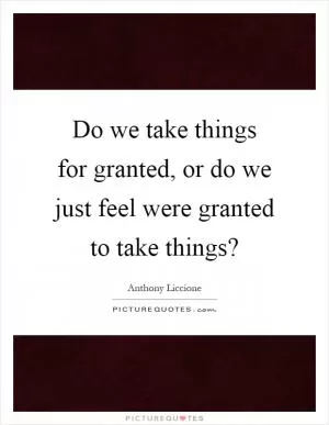 Do we take things for granted, or do we just feel were granted to take things? Picture Quote #1