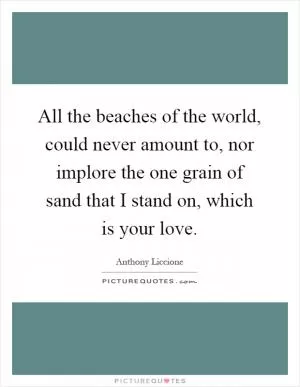 All the beaches of the world, could never amount to, nor implore the one grain of sand that I stand on, which is your love Picture Quote #1
