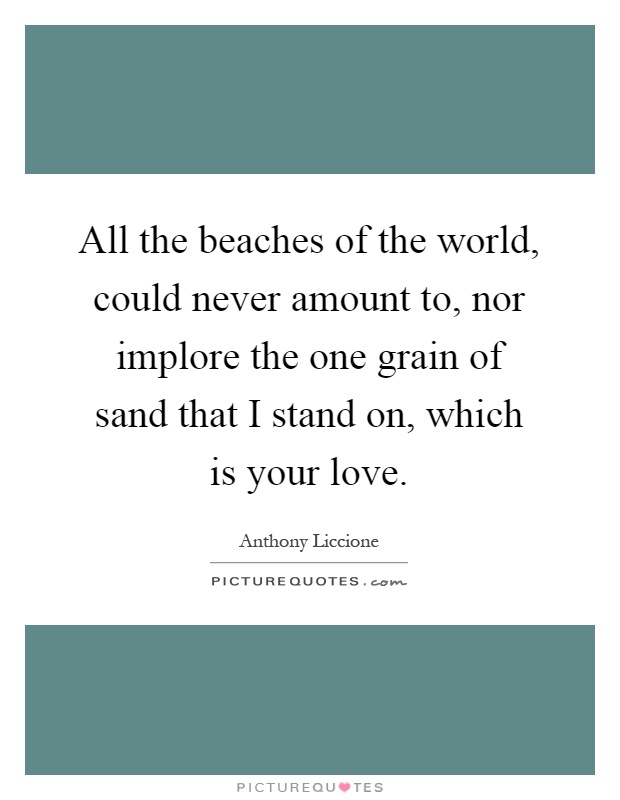 All the beaches of the world, could never amount to, nor implore the one grain of sand that I stand on, which is your love Picture Quote #1