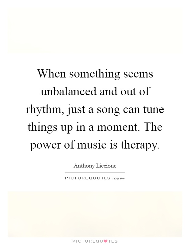 When something seems unbalanced and out of rhythm, just a song can tune things up in a moment. The power of music is therapy Picture Quote #1