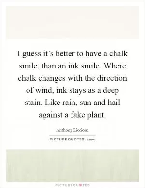 I guess it’s better to have a chalk smile, than an ink smile. Where chalk changes with the direction of wind, ink stays as a deep stain. Like rain, sun and hail against a fake plant Picture Quote #1