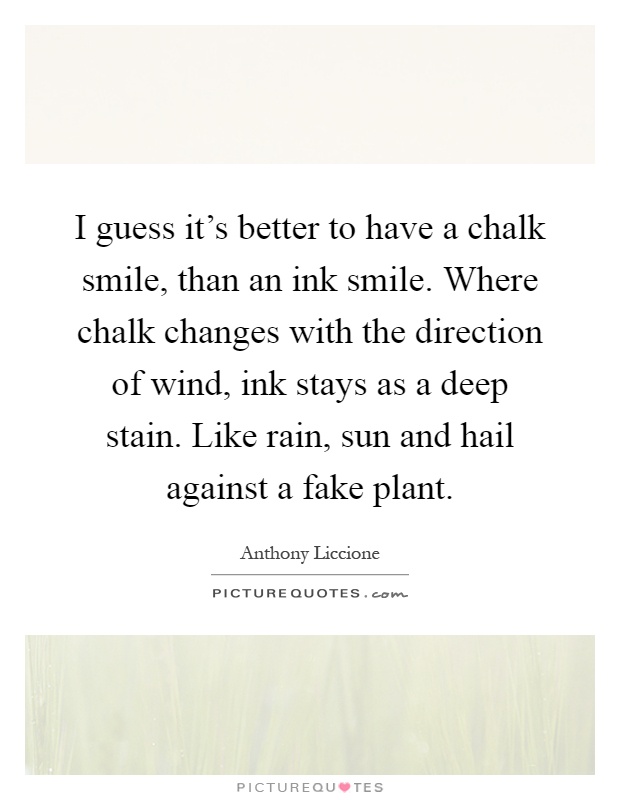 I guess it's better to have a chalk smile, than an ink smile. Where chalk changes with the direction of wind, ink stays as a deep stain. Like rain, sun and hail against a fake plant Picture Quote #1