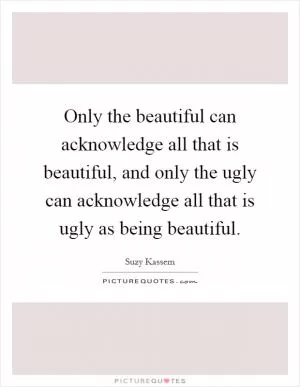 Only the beautiful can acknowledge all that is beautiful, and only the ugly can acknowledge all that is ugly as being beautiful Picture Quote #1