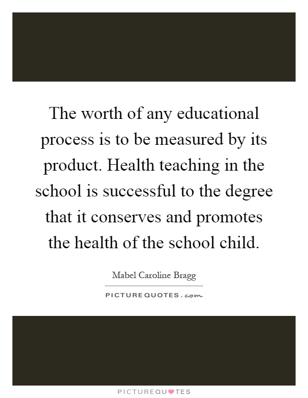 The worth of any educational process is to be measured by its product. Health teaching in the school is successful to the degree that it conserves and promotes the health of the school child Picture Quote #1