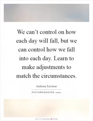 We can’t control on how each day will fall, but we can control how we fall into each day. Learn to make adjustments to match the circumstances Picture Quote #1