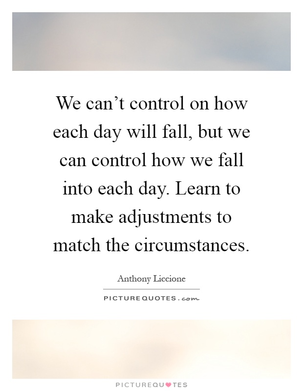We can't control on how each day will fall, but we can control how we fall into each day. Learn to make adjustments to match the circumstances Picture Quote #1