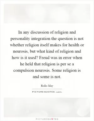 In any discussion of religion and personality integration the question is not whether religion itself makes for health or neurosis, but what kind of religion and how is it used? Freud was in error when he held that religion is per se a compulsion neurosis. Some religion is and some is not Picture Quote #1