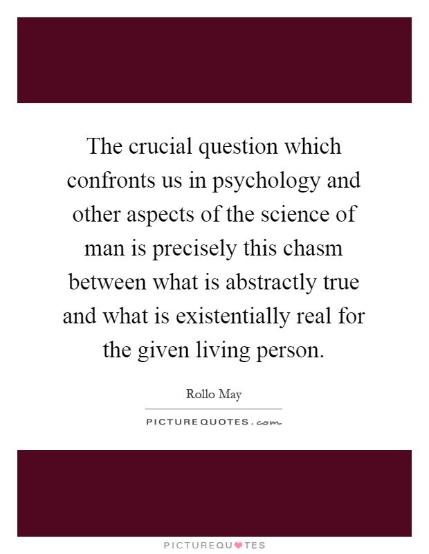 The crucial question which confronts us in psychology and other aspects of the science of man is precisely this chasm between what is abstractly true and what is existentially real for the given living person Picture Quote #1