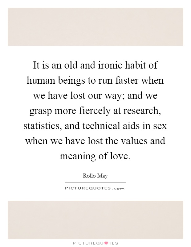 It is an old and ironic habit of human beings to run faster when we have lost our way; and we grasp more fiercely at research, statistics, and technical aids in sex when we have lost the values and meaning of love Picture Quote #1