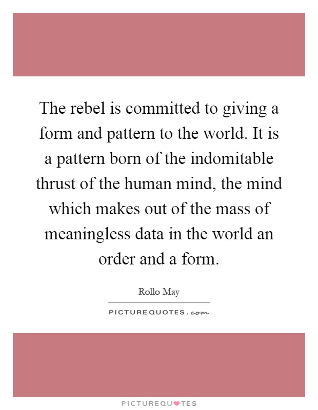 The rebel is committed to giving a form and pattern to the world. It is a pattern born of the indomitable thrust of the human mind, the mind which makes out of the mass of meaningless data in the world an order and a form Picture Quote #1