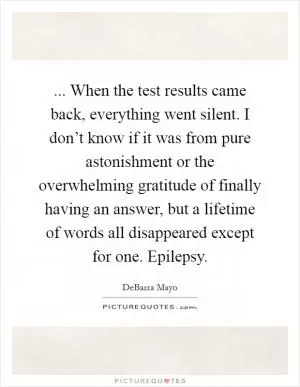 ... When the test results came back, everything went silent. I don’t know if it was from pure astonishment or the overwhelming gratitude of finally having an answer, but a lifetime of words all disappeared except for one. Epilepsy Picture Quote #1