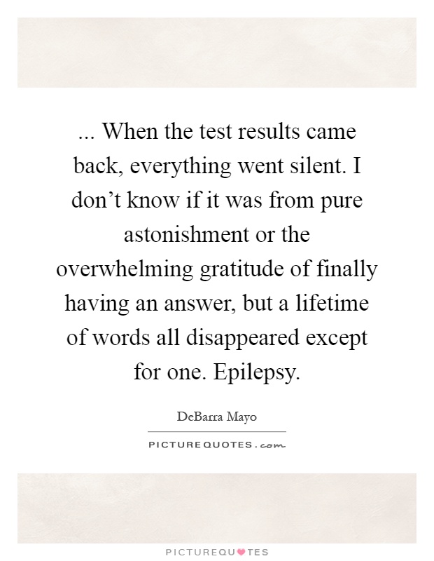 ... When the test results came back, everything went silent. I don't know if it was from pure astonishment or the overwhelming gratitude of finally having an answer, but a lifetime of words all disappeared except for one. Epilepsy Picture Quote #1