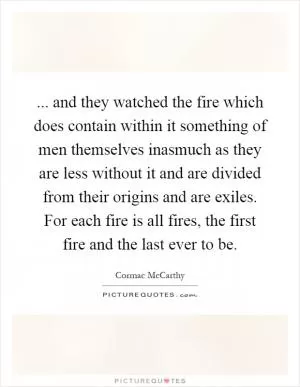 ... and they watched the fire which does contain within it something of men themselves inasmuch as they are less without it and are divided from their origins and are exiles. For each fire is all fires, the first fire and the last ever to be Picture Quote #1