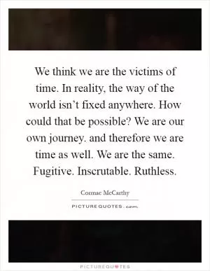 We think we are the victims of time. In reality, the way of the world isn’t fixed anywhere. How could that be possible? We are our own journey. and therefore we are time as well. We are the same. Fugitive. Inscrutable. Ruthless Picture Quote #1