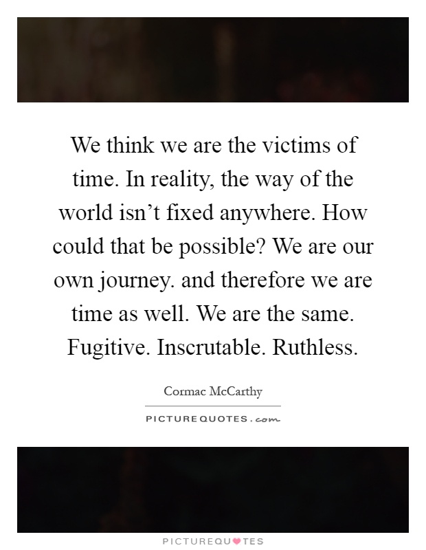 We think we are the victims of time. In reality, the way of the world isn't fixed anywhere. How could that be possible? We are our own journey. and therefore we are time as well. We are the same. Fugitive. Inscrutable. Ruthless Picture Quote #1