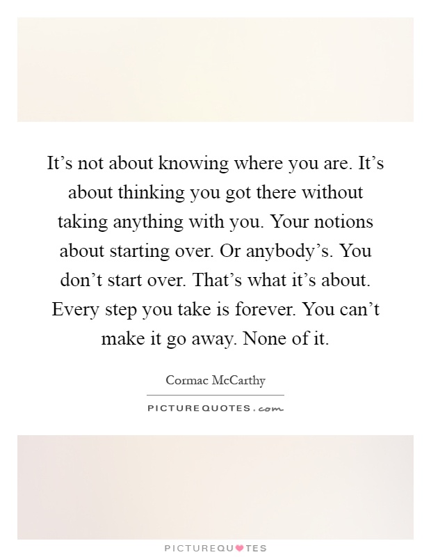 It's not about knowing where you are. It's about thinking you got there without taking anything with you. Your notions about starting over. Or anybody's. You don't start over. That's what it's about. Every step you take is forever. You can't make it go away. None of it Picture Quote #1