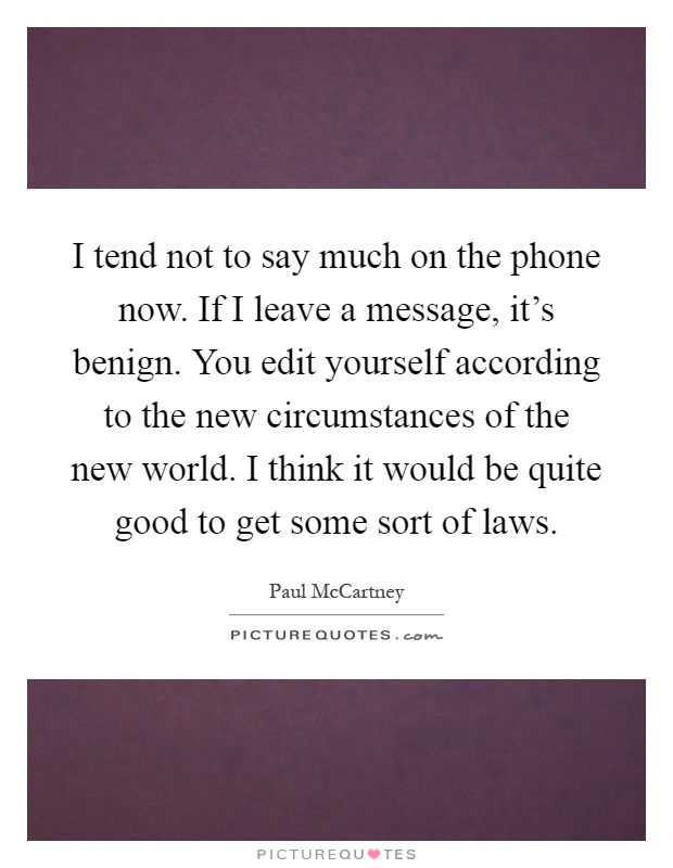 I tend not to say much on the phone now. If I leave a message, it's benign. You edit yourself according to the new circumstances of the new world. I think it would be quite good to get some sort of laws Picture Quote #1