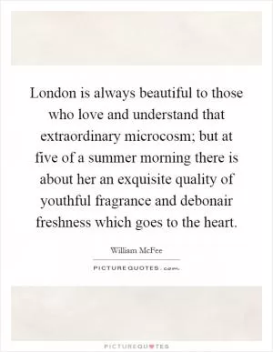 London is always beautiful to those who love and understand that extraordinary microcosm; but at five of a summer morning there is about her an exquisite quality of youthful fragrance and debonair freshness which goes to the heart Picture Quote #1