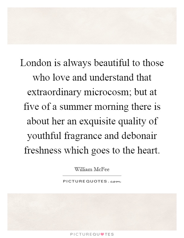 London is always beautiful to those who love and understand that extraordinary microcosm; but at five of a summer morning there is about her an exquisite quality of youthful fragrance and debonair freshness which goes to the heart Picture Quote #1